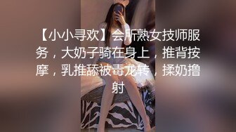 【小小寻欢】会所熟女技师服务，大奶子骑在身上，推背按摩，乳推舔被毒龙转，揉奶撸射