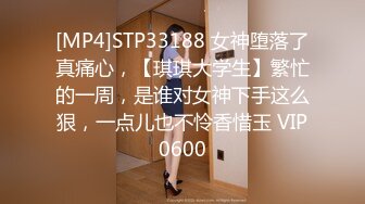 [MP4]STP33188 女神堕落了真痛心，【琪琪大学生】繁忙的一周，是谁对女神下手这么狠，一点儿也不怜香惜玉 VIP0600