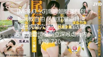 [MP4/3.5G]南韓翹臀美腿母狗調教自拍 臥室肛塞道具速插白虎騷穴淫液氾濫 酒店穿噴血連體情趣倒立深喉虐肏內射等 720p