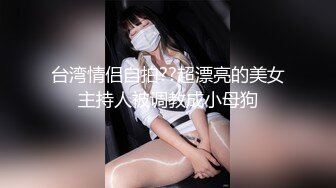 台湾情侣自拍??超漂亮的美女主持人被调教成小母狗