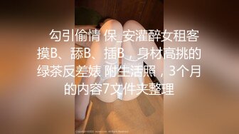 ✅勾引偷情 保_安灌醉女租客摸B、舔B、插B，身材高挑的绿茶反差婊 附生活照，3个月的内容7文件夹整理