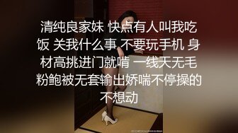 清纯良家妹 快点有人叫我吃饭 关我什么事 不要玩手机 身材高挑进门就啃 一线天无毛粉鲍被无套输出娇喘不停操的不想动