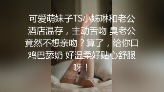 可爱萌妹子TS小姊琳和老公酒店温存，主动舌吻 臭老公竟然不想亲吻？算了，给你口鸡巴舔奶 好温柔好贴心舒服呀！