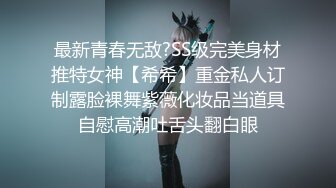 最新青春无敌?SS级完美身材推特女神【希希】重金私人订制露脸裸舞紫薇化妆品当道具自慰高潮吐舌头翻白眼