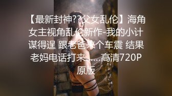 【最新封神??父女乱伦】海角女主视角乱伦新作-我的小计谋得逞 跟老爸来个车震 结果老妈电话打来……高清720P原版