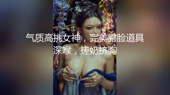 气质高挑女神，完美露脸道具深喉，搓奶挤胸