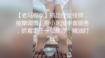 【老马寻欢】搞足疗女技师，按摩调情，带小黑屋半套服务，抓着奶子一顿揉捏，精油打飞机