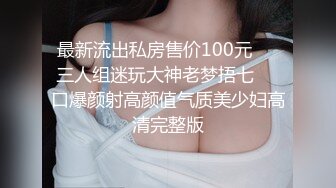 最新流出私房售价100元❤️三人组迷玩大神老梦捂七❤️口爆颜射高颜值气质美少妇高清完整版