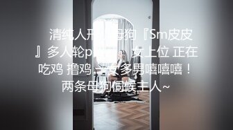 ✿清纯人形小母狗『Sm皮皮』多人轮play ❤️女上位 正在吃鸡 撸鸡 一女多男嘻嘻嘻！两条母狗伺候主人~