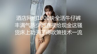 酒店网约1000块全活牛仔裤丰满气质少妇直接给现金这骚货床上功夫了得吹箫技术一流