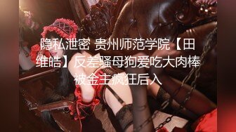 隐私泄密 贵州师范学院【田维皓】反差骚母狗爱吃大肉棒被金主疯狂后入