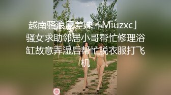 越南骚浪反差妹「Miuzxc」骚女求助邻居小哥帮忙修理浴缸故意弄湿后帮忙脱衣服打飞机