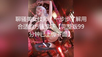 聊骚美女技师！一步步了解用合适的方法拿下【完整版99分钟已上传下面】