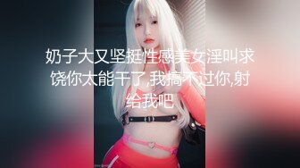 奶子大又坚挺性感美女淫叫求饶你太能干了,我搞不过你,射给我吧