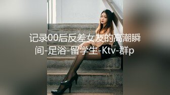 记录00后反差女友的高潮瞬间-足浴-留学生-Ktv-群p