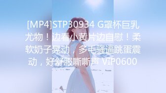 [MP4]STP30934 G罩杯巨乳尤物！边看小黄片边自慰！柔软奶子晃动，多毛骚逼跳蛋震动，好舒服嘶嘶声 VIP0600