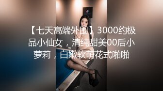 【七天高端外围】3000约极品小仙女，清纯甜美00后小萝莉，白嫩软萌花式啪啪