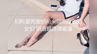 妇科冒死偷拍前来做治疗的妇女们 阴道镜直播看逼