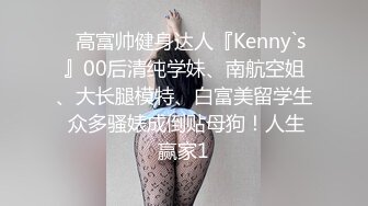 ✿高富帅健身达人『Kenny`s』00后清纯学妹、南航空姐、大长腿模特、白富美留学生 众多骚婊成倒贴母狗！人生赢家1