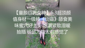 【童颜巨乳女神】6.3超顶颜值身材一级棒《幼猫》舔食美味蜜穴好上头 饱满紧致湿暖抽插 极品尤物太有感觉了