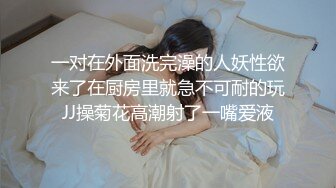 一对在外面洗完澡的人妖性欲来了在厨房里就急不可耐的玩JJ操菊花高潮射了一嘴爱液