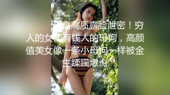 ⚫️⚫️云盘高质露脸泄密！穷人的女神有钱人的母狗，高颜值美女像一条小母狗一样被金主蹂躏爆肏