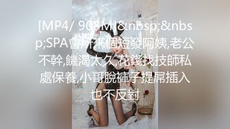 [MP4/ 908M]&nbsp;&nbsp;SPA會所來個短發阿姨,老公不幹,饑渴太久,花錢找技師私處保養,小哥脫褲子提屌插入也不反對