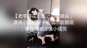 【老李寻花】超近距离镜头，漂亮小姐姐被干表情尽收眼底，享受高潮淫荡小骚货