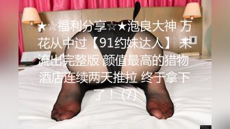 ★☆福利分享☆★泡良大神 万花从中过【91约妹达人】 未流出完整版 颜值最高的猎物 酒店连续两天推拉 终于拿下了！ (7)