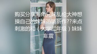 购买分享海角兄妹乱伦大神想操自己的妹妹热销新作??来点刺激的和（大学二年级）妹妹车震