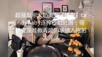 超骚梨形大奶美女『糖宝』candybaby连榨秒射处男，萌妹变淫娃教弄喷再求插入内射太淫荡