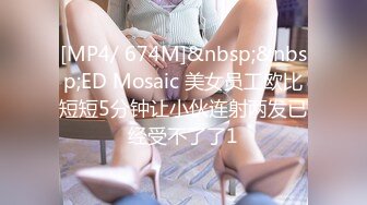 [MP4/ 674M]&nbsp;&nbsp;ED Mosaic 美女员工欧比短短5分钟让小伙连射两发已经受不了了1