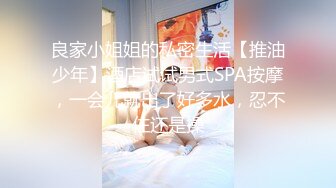 良家小姐姐的私密生活【推油少年】酒店试试男式SPA按摩，一会儿就出了好多水，忍不住还是操