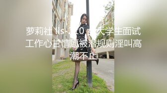 萝莉社 lls-210 女大学生面试工作心甘情愿被潜规则淫叫高潮不止