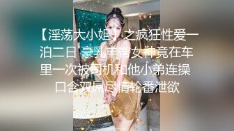 【淫荡大小姐】之疯狂性爱一泊二日 豪乳丰臀女神竟在车里一次被司机和他小弟连操 口含双屌尽情轮番泄欲