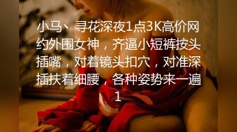 小马丶寻花深夜1点3K高价网约外围女神，齐逼小短裤按头插嘴，对着镜头扣穴，对准深插扶着细腰，各种姿势来一遍1