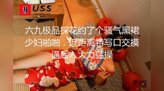 六九极品探花约了个骚气黑裙少妇啪啪，近距离特写口交摸逼后入大力猛操