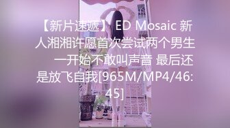 【新片速遞】 ED Mosaic 新人湘湘许愿首次尝试两个男生❤️一开始不敢叫声音 最后还是放飞自我[965M/MP4/46:45]