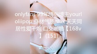 onlyfans 99年情侣博主yourloliipop 身材气质max 天天同居性爱干炮 口交啪啪【168v】 (151)