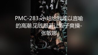 PMC-283-小姑给我难以言喻的高潮.见钱眼开让姪子爽操-张敏娜