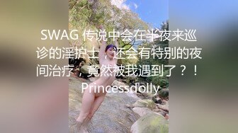 SWAG 传说中会在半夜来巡诊的淫护士，还会有特别的夜间治疗，竟然被我遇到了？！ Princessdolly