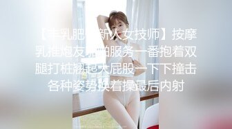 【丰乳肥臀新人女技师】按摩乳推炮友啪啪服务一番抱着双腿打桩翘起大屁股一下下撞击各种姿势换着操最后内射