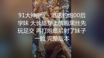 91大神jinx - 酒店约炮00后学妹 大长腿穿上情趣黑丝先玩足交 再打炮最后射了妹子一脸 完整版本