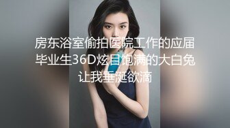 房东浴室偷拍医院工作的应届毕业生36D炫目饱满的大白兔让我垂涎欲滴