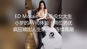 ED Mosaic 贫乳现役女大生小梦的AV初体验！两位男优疯狂输出人生第一次连续高潮