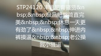 STP24120 丰乳肥臀骚货&nbsp;&nbsp;极品肥臀简直完美&nbsp;&nbsp;休息一天更有劲了&nbsp;&nbsp;伸进内裤摸逼&nbsp;&nbsp;老公操我小骚逼