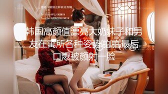 韩国高颜值漂亮大奶妹子和男友在寓所各种姿势啪啪,最后口爆被颜射一脸