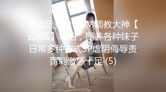 顶级玩女推特SM调教大神【云舒S】私拍，圈养各种妹子日常多种方式SP虐阴侮辱责罚刺激感十足 (5)