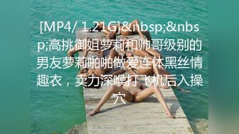 [MP4/ 1.21G]&nbsp;&nbsp;高挑御姐萝莉和帅哥级别的男友萝莉啪啪做爱连体黑丝情趣衣，卖力深喉打飞机后入操穴