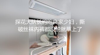 探花大队长约炮良家少妇，撕破丝袜内裤都没脱就草上了